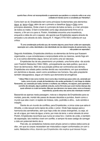 quarta fase o Amor vai reconquistando a supremacia que perdera e o conjunto volta a ser uma
                                          unidade em tensão (como a concebida por Heráclito)”.

Como bem se vê, Empédocles tem como princípios fundamentais seis elementos:
água, ar, terra e fogo; além de ser o primeiro a classificar Amor e Ódio como
princípios absolutos. Onde o bem é o princípio de todos os bens, e o mal, princípio
de todos os males. O bem é entendido como algo absolutamente firme em si
mesmo, o fim em si e para si. Porém, Aristóteles encontra uma incoerência,
enquanto a idéia de unir e separar, ele aponta que Empédocles separa através da
amizade e une através do ódio. Georg W. F. Hegel (1770-1831) salienta em sua
crítica:

       “É uma consideração profunda que, de maneira alguma, possa haver união sem separação,
    separação sem união; identidade e não-identidade são tais determinações do pensamento, mas
                                                                      não podem ser separadas”.

Segundo Aristóteles, Empédocles distribuiu os elementos de forma que ficassem
organizados, e que considerasse a reciprocidade entre os mesmos, sendo fogo em
si, e os outros elementos (água, terra e ar) como uma só natureza.
        Empédocles faz de seu pessimismo um protesto, uma forma ativa –de acordo
com Friedrich Nietzsche (1844-1900)-, principalmente seu lado político, que era à
favor da democracia. Além de sua posição política ser controversa aos demais,
Empédocles era odiado pelos crentes devido seu racionalismo, em que acreditava
em demônios e deuses, assim como acreditava nos homens. Seu jeito prepotente
também desagradava, segue um trecho que demonstra tal arrogância:

      “ Adeus! Não é mais como mortal, mas é como deus imortal que passo entre vós, venerado por
          todos, como é justo, ornado de bandeirolas e de verdes guirlandas. E, mal chego às cidades
florescentes, sou venerado por todos, homens e mulheres; aos milhares, me seguem, para aprender o
       caminho da salvação, alguns pedindo oráculos, outros fórmulas que curem tantas doenças das
         quais sofreram os cruéis tormentos. Mas por que demorar-me nessas coisas, como se tivessem
                                      importância, quando estou tão acima dos miseráveis mortais!”.

Baseando-se apenas nesta passagem, nota-se o desprezo de Empédocles para os
mortais, para ele, mortal não passa de deuses decaídos e punidos. Assim como o
mundo que eles vivem: é repleto de tristeza, ódio, podridão e afins... tudo sórdido e
inóspito.
        Diante de um mundo de conflitos, para Empédocles, a única coisa que salva é
Afrodite, a vida sexual como ápice da união; o amor. Onde haja espaço para a
harmonia dos semelhantes, sem que haja união de coisas divergentes, ou seja, só
se vê a água, por meio da água; a terra, por meio da terra; o amor através do amor.
Porém, Empédocles reconhece que numa só coisa há o instinto de união, e também
de separação, tais instintos vivem em conflito, e sempre há esse castigo de carregar
o ódio em potencial dentro de si.
        Para ele, os verdadeiros motores eram physis (amor) e neikos (ódio)-como já
dito-, em que os corpos necessitam ser misturados e sejam conformados um com o
outro. Nietzsche critica, dizendo que Empédocles não explica qual dessas forças
 