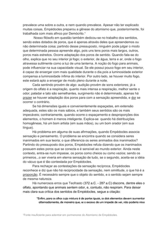 prevalece uma sobre a outra, e nem quando prevalece. Apesar não ter explicado
muitas coisas, Empédocles preparou a gênese do atomismo que, posteriormente, foi
trabalhada com mais afinco por Demócrito.¹
         Nosso filósofo em questão também dedicou-se no trabalho dos sentidos,
sendo estes dotados de poros, que é apenas através deles que apreendemos ou
não determinada coisa; partindo desse pressuposto, ninguém pode julgar o modo
que determinada pessoa apreende algo, pois uns tens poros mais largos, outros,
poros mais estreitos. Ocorre adaptação dos poros de sentido. Quando fala-se do
olho, explica que no seu interior já fogo; o exterior, de água, terra e ar, onde o fogo
atravessa sutilmente como a luz de uma lanterna. A noção do fogo para animais,
pode influenciar na sua capacidade visual. Se ele possui pouco fogo em seu interior,
é capaz de enxergar com mais qualidade durante o dia,pois a luminosidade exterior
compensa a luminosidade ínfima do interior. Por outro lado, se houver muito fogo,
este estará apto a enxergar de modo pleno durante a noite.
        Cada sentindo provém de algo: audição provém de sons exteriores; já a
origem do olfato é a respiração, quanto mais intensa a respiração, melhor sente o
odor; paladar e tato são semelhantes, surgimento não é determinado, apenas há
prazer se houver adaptação dos poros para com a sensação apreendida, e dor se
ocorrer o contrário.
        Se há dimensões iguais e convenientemente espaçadas, em extensão
adequada, estes são os mais sábios, e também seus sentidos são os mais
impecáveis; contrariamente, quando ocorre o espaçamento e desproporções dos
elementos, o homem é menos inteligente. Explica-se quando há distribuições
homogêneas, há um bom artista (em suas mãos), ou um bom orador (em sua
língua).
        Há problema em alguma de suas afirmações, quando Empédocles associa
sensação e pensamento. O problema se encontra quando se considera seres
inanimados em sua teoria; o que diferencia os seres animados dos inanimados?
Partindo do pressuposto dos poros, Empédocles refuta dizendo que os inanimados
possuem estes poros que se conecta e é sensível ao mundo exterior. Ainda neste
contexto, entra-se num impasse, os poros como cheios ou como vazios; sendo os
primeiros...o ser viveria em eterna sensação de tudo, se o segundo, aceita-se a idéia
do vácuo que é tão contestada por Empédocles.
        Para rechaçar as contestações da sensação recíproca, Empédocles
reconhece e diz que não há reciprocidade da sensação, nem similitude, o que há é a
proporção. É necessário sempre que o objeto do sentido, e o sentido sejam sempre
de mesma natureza.
        Há numerosos erros que Teofrasto (372 a.C. - 287 a.C) discorre, dentre eles o
olfato, apontando que animais sentem odor, e, contudo, não respiram. Para deixar
mais clara sua crítica dos sentidos de Empédocles, segue a citação:

          “Enfim, para os olhos cuja mistura é de partes iguais, os dois elementos devem aumentar
            alternadamente, de maneira que, se o excesso de um impede de ver, não poderia nisso



¹Fonte insuficiente para adentrar em pormenores do Atomismo de Empédocles.
 