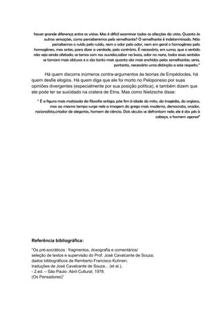haver grande diferença entre as vistas. Mas é difícil examinar todas as afecções da vista. Quanto às
       outras sensações, como perceberemos pelo semelhante? O semelhante é indeterminado. Não
            percebemos o ruído pelo ruído, nem o odor pelo odor, nem em geral o homogêneo pelo
 homogêneo, mas antes, para dizer a verdade, pelo contrário. É necessário, em suma, que o sentido
 não seja ainda afetado; se temos som nos ouvidos,sabor na boca, odor no nariz, todos esses sentidos
      se tornam mais obtusos e o são tanto mais quanto são mais enchidos pelos semelhantes; seria,
                                                 portanto, necessário uma distinção a este respeito.”

      Há quem discorra inúmeros contra-argumentos às teorias de Empédocles, há
quem desfie elogios. Há quem diga que ele foi morto no Peloponeso por suas
opiniões divergentes (especialmente por sua posição política), e também dizem que
ele pode ter se suicidado na cratera de Etna. Mas como Nietzsche disse:

  “ É a figura mais matizada da filosofia antiga; põe fim à idade do mito, da tragédia, do orgíaco,
           mas ao mesmo tempo surge nele a imagem do grego mais moderno, democrata, orador,
 racionalista,criador de alegorias, homem de ciência. Dois séculos se defrontam nele; ele é dos pés à
                                                                          cabeça, o homem agonal”




Referência bibliográfica:

“Os pré-socráticos : fragmentos, doxografia e comentários/
seleção de textos e supervisão do Prof. José Cavalcante de Souza;
dados bibliográficos de Remberto Francisco Kuhnen;
traduções de José Cavalcante de Souza... (et al.),
- 2.ed. – São Paulo: Abril Cultural, 1978.
(Os Pensadores)”
 