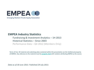 EMPEA Industry Statistics
Fundraising & Investment Analytics – 1H 2013
Historical Statistics – Since 2003
Performance Data – Q4 2012 (Members Only)
Data as of 30 June 2013. Published 29 July 2013.
Terms of Use: All material and underlying data contained within this presentation are the intellectual property
of EMPEA. Any reference to the material must be properly cited with notation attributing EMPEA as the source.
 