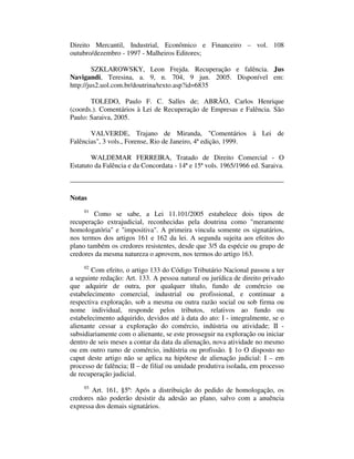 Direito Mercantil, Industrial, Econômico e Financeiro – vol. 108 
outubro/dezembro - 1997 - Malheiros Editores; 
SZKLAROWSKY, Leon Frejda. Recuperação e falência. Jus 
Navigandi, Teresina, a. 9, n. 704, 9 jun. 2005. Disponível em: 
http://jus2.uol.com.br/doutrina/texto.asp?id=6835 
TOLEDO, Paulo F. C. Salles de; ABRÃO, Carlos Henrique 
(coords.). Comentários à Lei de Recuperação de Empresas e Falência. São 
Paulo: Saraiva, 2005. 
VALVERDE, Trajano de Miranda, "Comentários à Lei de 
Falências", 3 vols., Forense, Rio de Janeiro, 4ª edição, 1999. 
WALDEMAR FERREIRA, Tratado de Direito Comercial - O 
Estatuto da Falência e da Concordata - 14ª e 15ª vols. 1965/1966 ed. Saraiva. 
Notas 
01 Como se sabe, a Lei 11.101/2005 estabelece dois tipos de 
recuperação extrajudicial, reconhecidas pela doutrina como "meramente 
homologatória" e "impositiva". A primeira vincula somente os signatários, 
nos termos dos artigos 161 e 162 da lei. A segunda sujeita aos efeitos do 
plano também os credores resistentes, desde que 3/5 da espécie ou grupo de 
credores da mesma natureza o aprovem, nos termos do artigo 163. 
02 Com efeito, o artigo 133 do Código Tributário Nacional passou a ter 
a seguinte redação: Art. 133. A pessoa natural ou jurídica de direito privado 
que adquirir de outra, por qualquer título, fundo de comércio ou 
estabelecimento comercial, industrial ou profissional, e continuar a 
respectiva exploração, sob a mesma ou outra razão social ou sob firma ou 
nome individual, responde pelos tributos, relativos ao fundo ou 
estabelecimento adquirido, devidos até à data do ato: I - integralmente, se o 
alienante cessar a exploração do comércio, indústria ou atividade; II - 
subsidiariamente com o alienante, se este prosseguir na exploração ou iniciar 
dentro de seis meses a contar da data da alienação, nova atividade no mesmo 
ou em outro ramo de comércio, indústria ou profissão. § 1o O disposto no 
caput deste artigo não se aplica na hipótese de alienação judicial: I – em 
processo de falência; II – de filial ou unidade produtiva isolada, em processo 
de recuperação judicial. 
03 Art. 161, §5º: Após a distribuição do pedido de homologação, os 
credores não poderão desistir da adesão ao plano, salvo com a anuência 
expressa dos demais signatários. 
 
