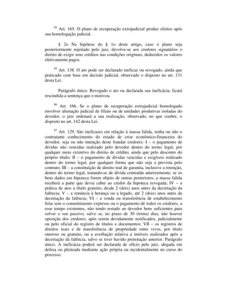 04 Art. 165. O plano de recuperação extrajudicial produz efeitos após 
sua homologação judicial. 
§ 2o Na hipótese do § 1o deste artigo, caso o plano seja 
posteriormente rejeitado pelo juiz, devolve-se aos credores signatários o 
direito de exigir seus créditos nas condições originais, deduzidos os valores 
efetivamente pagos. 
05 Art. 138. O ato pode ser declarado ineficaz ou revogado, ainda que 
praticado com base em decisão judicial, observado o disposto no art. 131 
desta Lei. 
Parágrafo único. Revogado o ato ou declarada sua ineficácia, ficará 
rescindida a sentença que o motivou. 
06 Art. 166. Se o plano de recuperação extrajudicial homologado 
envolver alienação judicial de filiais ou de unidades produtivas isoladas do 
devedor, o juiz ordenará a sua realização, observado, no que couber, o 
disposto no art. 142 desta Lei. 
07 Art. 129. São ineficazes em relação à massa falida, tenha ou não o 
contratante conhecimento do estado de crise econômico-financeira do 
devedor, seja ou não intenção deste fraudar credores: I – o pagamento de 
dívidas não vencidas realizado pelo devedor dentro do termo legal, por 
qualquer meio extintivo do direito de crédito, ainda que pelo desconto do 
próprio título; II – o pagamento de dívidas vencidas e exigíveis realizado 
dentro do termo legal, por qualquer forma que não seja a prevista pelo 
contrato; III – a constituição de direito real de garantia, inclusive a retenção, 
dentro do termo legal, tratando-se de dívida contraída anteriormente; se os 
bens dados em hipoteca forem objeto de outras posteriores, a massa falida 
receberá a parte que devia caber ao credor da hipoteca revogada; IV – a 
prática de atos a título gratuito, desde 2 (dois) anos antes da decretação da 
falência; V – a renúncia à herança ou a legado, até 2 (dois) anos antes da 
decretação da falência; VI – a venda ou transferência de estabelecimento 
feita sem o consentimento expresso ou o pagamento de todos os credores, a 
esse tempo existentes, não tendo restado ao devedor bens suficientes para 
solver o seu passivo, salvo se, no prazo de 30 (trinta) dias, não houver 
oposição dos credores, após serem devidamente notificados, judicialmente 
ou pelo oficial do registro de títulos e documentos; VII – os registros de 
direitos reais e de transferência de propriedade entre vivos, por título 
oneroso ou gratuito, ou a averbação relativa a imóveis realizados após a 
decretação da falência, salvo se tiver havido prenotação anterior. Parágrafo 
único. A ineficácia poderá ser declarada de ofício pelo juiz, alegada em 
defesa ou pleiteada mediante ação própria ou incidentalmente no curso do 
processo. 
 