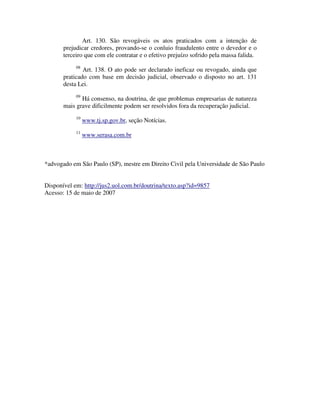 Art. 130. São revogáveis os atos praticados com a intenção de 
prejudicar credores, provando-se o conluio fraudulento entre o devedor e o 
terceiro que com ele contratar e o efetivo prejuízo sofrido pela massa falida. 
08 Art. 138. O ato pode ser declarado ineficaz ou revogado, ainda que 
praticado com base em decisão judicial, observado o disposto no art. 131 
desta Lei. 
09 Há consenso, na doutrina, de que problemas empresarias de natureza 
mais grave dificilmente podem ser resolvidos fora da recuperação judicial. 
10 www.tj.sp.gov.br, seção Notícias. 
11 www.serasa.com.br 
*advogado em São Paulo (SP), mestre em Direito Civil pela Universidade de São Paulo 
Disponível em: http://jus2.uol.com.br/doutrina/texto.asp?id=9857 
Acesso: 15 de maio de 2007 
