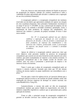 Com isto, busca-se uma intervenção mínima do Estado no processo 
de recuperação da empresa, cabendo aos credores manifestar-se sobre a 
viabilidade do plano apresentado pelo devedor e colaborar com a superação 
de sua crise econômico-financeira. 
A recuperação judicial e a recuperação extrajudicial são institutos 
reservados aos devedores que apresentem condições de superar sua situação 
de crise econômico-financeira. Seus princípios fundamentais encontram-se 
no artigo 47 da Lei 11.101/2005, ou seja, a preservação da empresa, da sua 
função social e do estímulo à atividade econômica, permitindo, assim, a 
manutenção da fonte produtora, do emprego dos trabalhadores, dos 
interesses dos credores e, portanto, da própria sociedade. O texto é claro 
nesse sentido: 
Art. 47. A recuperação judicial tem por objetivo 
viabilizar a superação da situação de crise econômico-financeira 
do devedor, a fim de permitir a manutenção da 
fonte produtora, do emprego dos trabalhadores e dos 
interesses dos credores, promovendo, assim, a preservação 
da empresa, sua função social e o estímulo à atividade 
econômica. 
Apesar de referir-se à recuperação judicial, parece-nos claro que 
esses objetivos estão presentes também no processo de recuperação 
extrajudicial, que consiste em um meio formal de acordo especial com certos 
credores, que pode eventualmente ser imposto a uma minoria resistente. A 
recuperação extrajudicial não é um simples acordo do devedor com 
credores, pois sua causa é justamente a preservação da empresa e do 
interesse social a ela inerente. 
Tanto é assim que o plano de recuperação extrajudicial pode ser 
imposto à minoria resistente, bastando para tanto que 3/5 dos demais 
credores da mesma espécie ou grupo manifestem sua concordância com o 
plano. [01] 
Um ano após o início da vigência da lei, já é possível afirmar que a 
recuperação judicial revelou-se um instituto de grande utilidade, tendo sido 
empregada por diversas empresas de destaque no cenário nacional, tais 
como Bombril S/A e Varig S/A. 
Lamentavelmente, o mesmo não pode ser dito da recuperação 
extrajudicial, instituto que parece fadado ao esquecimento, em razão de 
inúmeros empecilhos legislativos e práticos que se apresentam para a plena 
aplicação do instituto. 
Como se sabe, o principal escopo da recuperação extrajudicial é 
permitir ao devedor convocar seus credores para negociar créditos com 
 