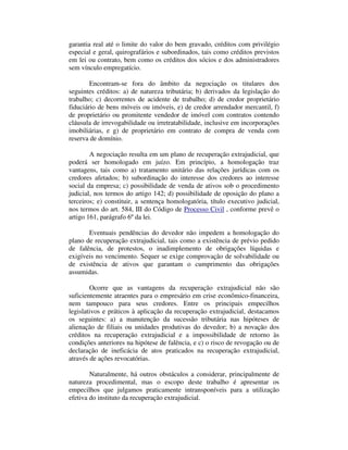 garantia real até o limite do valor do bem gravado, créditos com privilégio 
especial e geral, quirografários e subordinados, tais como créditos previstos 
em lei ou contrato, bem como os créditos dos sócios e dos administradores 
sem vínculo empregatício. 
Encontram-se fora do âmbito da negociação os titulares dos 
seguintes créditos: a) de natureza tributária; b) derivados da legislação do 
trabalho; c) decorrentes de acidente de trabalho; d) de credor proprietário 
fiduciário de bens móveis ou imóveis, e) de credor arrendador mercantil, f) 
de proprietário ou promitente vendedor de imóvel com contratos contendo 
cláusula de irrevogabilidade ou irretratabilidade, inclusive em incorporações 
imobiliárias, e g) de proprietário em contrato de compra de venda com 
reserva de domínio. 
A negociação resulta em um plano de recuperação extrajudicial, que 
poderá ser homologado em juízo. Em princípio, a homologação traz 
vantagens, tais como a) tratamento unitário das relações jurídicas com os 
credores afetados; b) subordinação do interesse dos credores ao interesse 
social da empresa; c) possibilidade de venda de ativos sob o procedimento 
judicial, nos termos do artigo 142; d) possibilidade de oposição do plano a 
terceiros; e) constituir, a sentença homologatória, título executivo judicial, 
nos termos do art. 584, III do Código de Processo Civil , conforme prevê o 
artigo 161, parágrafo 6º da lei. 
Eventuais pendências do devedor não impedem a homologação do 
plano de recuperação extrajudicial, tais como a existência de prévio pedido 
de falência, de protestos, o inadimplemento de obrigações líquidas e 
exigíveis no vencimento. Sequer se exige comprovação de solvabilidade ou 
de existência de ativos que garantam o cumprimento das obrigações 
assumidas. 
Ocorre que as vantagens da recuperação extrajudicial não são 
suficientemente atraentes para o empresário em crise econômico-financeira, 
nem tampouco para seus credores. Entre os principais empecilhos 
legislativos e práticos à aplicação da recuperação extrajudicial, destacamos 
os seguintes: a) a manutenção da sucessão tributária nas hipóteses de 
alienação de filiais ou unidades produtivas do devedor; b) a novação dos 
créditos na recuperação extrajudicial e a impossibilidade de retorno às 
condições anteriores na hipótese de falência, e c) o risco de revogação ou de 
declaração de ineficácia de atos praticados na recuperação extrajudicial, 
através de ações revocatórias. 
Naturalmente, há outros obstáculos a considerar, principalmente de 
natureza procedimental, mas o escopo deste trabalho é apresentar os 
empecilhos que julgamos praticamente intransponíveis para a utilização 
efetiva do instituto da recuperação extrajudicial. 
 