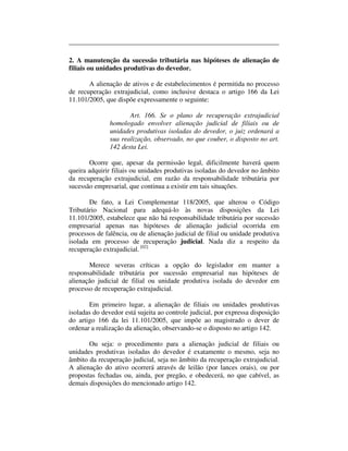 2. A manutenção da sucessão tributária nas hipóteses de alienação de 
filiais ou unidades produtivas do devedor. 
A alienação de ativos e de estabelecimentos é permitida no processo 
de recuperação extrajudicial, como inclusive destaca o artigo 166 da Lei 
11.101/2005, que dispõe expressamente o seguinte: 
Art. 166. Se o plano de recuperação extrajudicial 
homologado envolver alienação judicial de filiais ou de 
unidades produtivas isoladas do devedor, o juiz ordenará a 
sua realização, observado, no que couber, o disposto no art. 
142 desta Lei. 
Ocorre que, apesar da permissão legal, dificilmente haverá quem 
queira adquirir filiais ou unidades produtivas isoladas do devedor no âmbito 
da recuperação extrajudicial, em razão da responsabilidade tributária por 
sucessão empresarial, que continua a existir em tais situações. 
De fato, a Lei Complementar 118/2005, que alterou o Código 
Tributário Nacional para adequá-lo às novas disposições da Lei 
11.101/2005, estabelece que não há responsabilidade tributária por sucessão 
empresarial apenas nas hipóteses de alienação judicial ocorrida em 
processos de falência, ou de alienação judicial de filial ou unidade produtiva 
isolada em processo de recuperação judicial. Nada diz a respeito da 
recuperação extrajudicial. [02] 
Merece severas críticas a opção do legislador em manter a 
responsabilidade tributária por sucessão empresarial nas hipóteses de 
alienação judicial de filial ou unidade produtiva isolada do devedor em 
processo de recuperação extrajudicial. 
Em primeiro lugar, a alienação de filiais ou unidades produtivas 
isoladas do devedor está sujeita ao controle judicial, por expressa disposição 
do artigo 166 da lei 11.101/2005, que impõe ao magistrado o dever de 
ordenar a realização da alienação, observando-se o disposto no artigo 142. 
Ou seja: o procedimento para a alienação judicial de filiais ou 
unidades produtivas isoladas do devedor é exatamente o mesmo, seja no 
âmbito da recuperação judicial, seja no âmbito da recuperação extrajudicial. 
A alienação do ativo ocorrerá através de leilão (por lances orais), ou por 
propostas fechadas ou, ainda, por pregão, e obedecerá, no que cabível, as 
demais disposições do mencionado artigo 142. 
 