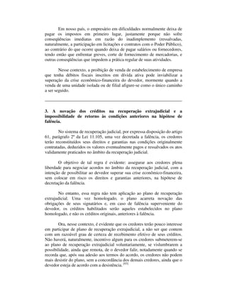 Em nosso país, o empresário em dificuldades normalmente deixa de 
pagar os impostos em primeiro lugar, justamente porque não sofre 
conseqüências imediatas em razão do inadimplemento (ressalvadas, 
naturalmente, a participação em licitações e contratos com o Poder Público), 
ao contrário do que ocorre quando deixa de pagar salários ou fornecedores, 
tendo então que enfrentar greves, corte de fornecimento de mercadorias, e 
outras conseqüências que impedem a prática regular de suas atividades. 
Nesse contexto, a proibição de venda de estabelecimento de empresa 
que tenha débitos fiscais inscritos em dívida ativa pode inviabilizar a 
superação da crise econômico-financeira do devedor, mormente quando a 
venda de uma unidade isolada ou de filial afigure-se como o único caminho 
a ser seguido. 
3. A novação dos créditos na recuperação extrajudicial e a 
impossibilidade de retorno às condições anteriores na hipótese de 
falência. 
No sistema de recuperação judicial, por expressa disposição do artigo 
61, parágrafo 2º da Lei 11.105, uma vez decretada a falência, os credores 
terão reconstituídos seus direitos e garantias nas condições originalmente 
contratadas, deduzidos os valores eventualmente pagos e ressalvados os atos 
validamente praticados no âmbito da recuperação judicial. 
O objetivo de tal regra é evidente: assegurar aos credores plena 
liberdade para negociar acordos no âmbito da recuperação judicial, com a 
intenção de possibilitar ao devedor superar sua crise econômico-financeira, 
sem colocar em risco os direitos e garantias anteriores, na hipótese de 
decretação da falência. 
No entanto, essa regra não tem aplicação ao plano de recuperação 
extrajudicial. Uma vez homologado, o plano acarreta novação das 
obrigações de seus signatários e, em caso de falência superveniente do 
devedor, os créditos habilitados serão aqueles estabelecidos no plano 
homologado, e não os créditos originais, anteriores à falência. 
Ora, nesse contexto, é evidente que os credores terão pouco interesse 
em participar de plano de recuperação extrajudicial, a não ser que contem 
com um razoável grau de certeza de recebimento efetivo de seus créditos. 
Não haverá, naturalmente, incentivo algum para os credores submeterem-se 
ao plano de recuperação extrajudicial voluntariamente, se vislumbrarem a 
possibilidade, ainda que remota, de o devedor falir, notadamente quando se 
recorda que, após sua adesão aos termos do acordo, os credores não podem 
mais desistir do plano, sem a concordância dos demais credores, ainda que o 
devedor esteja de acordo com a desistência. [03] 
 