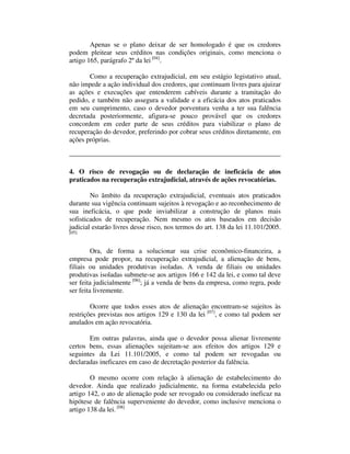 Apenas se o plano deixar de ser homologado é que os credores 
podem pleitear seus créditos nas condições originais, como menciona o 
artigo 165, parágrafo 2º da lei [04]. 
Como a recuperação extrajudicial, em seu estágio legistativo atual, 
não impede a ação individual dos credores, que continuam livres para ajuizar 
as ações e execuções que entenderem cabíveis durante a tramitação do 
pedido, e também não assegura a validade e a eficácia dos atos praticados 
em seu cumprimento, caso o devedor porventura venha a ter sua falência 
decretada posteriormente, afigura-se pouco provável que os credores 
concordem em ceder parte de seus créditos para viabilizar o plano de 
recuperação do devedor, preferindo por cobrar seus créditos diretamente, em 
ações próprias. 
4. O risco de revogação ou de declaração de ineficácia de atos 
praticados na recuperação extrajudicial, através de ações revocatórias. 
No âmbito da recuperação extrajudicial, eventuais atos praticados 
durante sua vigência continuam sujeitos à revogação e ao reconhecimento de 
sua ineficácia, o que pode inviabilizar a construção de planos mais 
sofisticados de recuperação. Nem mesmo os atos baseados em decisão 
judicial estarão livres desse risco, nos termos do art. 138 da lei 11.101/2005. 
[05] 
Ora, de forma a solucionar sua crise econômico-financeira, a 
empresa pode propor, na recuperação extrajudicial, a alienação de bens, 
filiais ou unidades produtivas isoladas. A venda de filiais ou unidades 
produtivas isoladas submete-se aos artigos 166 e 142 da lei, e como tal deve 
ser feita judicialmente [06]; já a venda de bens da empresa, como regra, pode 
ser feita livremente. 
Ocorre que todos esses atos de alienação encontram-se sujeitos às 
restrições previstas nos artigos 129 e 130 da lei [07], e como tal podem ser 
anulados em ação revocatória. 
Em outras palavras, ainda que o devedor possa alienar livremente 
certos bens, essas alienações sujeitam-se aos efeitos dos artigos 129 e 
seguintes da Lei 11.101/2005, e como tal podem ser revogadas ou 
declaradas ineficazes em caso de decretação posterior da falência. 
O mesmo ocorre com relação à alienação de estabelecimento do 
devedor. Ainda que realizado judicialmente, na forma estabelecida pelo 
artigo 142, o ato de alienação pode ser revogado ou considerado ineficaz na 
hipótese de falência superveniente do devedor, como inclusive menciona o 
artigo 138 da lei. [08] 
 