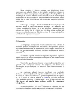 Nesse contexto, é simples constatar que dificilmente haverá 
interessados em adquirir filiais ou de unidades produtivas isoladas do 
devedor no âmbito da recuperação extrajudicial, pois além do problema da 
manutenção da sucessão tributária, acima analisado, o ato de alienação pode 
ser revogado ou declarado ineficaz em determinadas circunstâncias. Parece 
natural que o risco envolvido em tais transações afugentará possíveis 
interessados. 
Note-se que a situação é distinta no âmbito da recuperação judicial, 
em que a prática de certos atos previstos no artigo 129 é permitida, por 
expressa disposição do artigo 131 da lei, pelo qual "nenhum dos atos 
referidos nos incisos I a III e VI do art. 129 desta Lei que tenham sido 
previstos e realizados na forma definida no plano de recuperação judicial 
será declarado ineficaz ou revogado" 
5. Conclusões. 
A recuperação extrajudicial poderia representar uma solução de 
problemas pontuais da empresa em dificuldades, principalmente questões 
relacionadas à incapacidade de pagamento de certos credores, baixo fluxo de 
caixa em um determinando momento, ou outros problemas de natureza 
provisória [09]. 
No entanto, o grande número de empecilhos legislativos e práticos 
impede a utilização efetiva da recuperação extrajudicial pelo empresário em 
crise econômico-financeira. 
Tudo indica que, lamentavelmente, a recuperação extrajudicial será 
ignorada pela esmagadora maioria das empresas, por trazer mais 
desvantagens do que vantagens, ao menos na forma como atualmente se 
encontra. 
As estatísticas judiciais também corroboram essa conclusão. 
Conforme notícia divulgada em 9 de junho de 2006 no web site do Tribunal 
de Justiça do Estado de São Paulo [10], quando do primeiro ano de vigência 
da Lei 11.101/95, as varas de falências na cidade de São Paulo receberam 
1.109 pedidos de falências, 17 autofalências, e 56 de recuperações judiciais. 
Não houve, até aquela data, nenhum pedido de recuperação 
extrajudicial. 
No mesmo sentido, a SERASA [11] registrou até a presente data, em 
todo o território nacional, apenas um pedido de recuperação extrajudicial. 
 