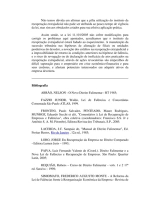 Não temos dúvida em afirmar que a pífia utilização do instituto da 
recuperação extrajudicial não pode ser atribuída ao pouco tempo de vigência 
da lei, mas sim aos obstáculos criados para sua efetiva aplicação prática. 
Assim sendo, se a lei 11.101/2005 não sofrer modificações para 
corrigir os problemas aqui apontados, acreditamos que o instituto da 
recuperação extrajudicial estará fadado ao esquecimento. A manutenção da 
sucessão tributária nas hipóteses de alienação de filiais ou unidades 
produtivas do devedor, a novação dos créditos na recuperação extrajudicial e 
a impossibilidade de retorno às condições anteriores na hipótese de falência, 
e o risco de revogação ou de declaração de ineficácia de atos praticados na 
recuperação extrajudicial, através de ações revocatórias são empecilhos de 
difícil superação para o empresário em crise econômico-financeira e para 
seus credores, e afastam potenciais interessados em adquirir ativos da 
empresa devedora. 
Bibliografia 
ABRÃO, NELSON - O Novo Direito Falimentar - RT 1985; 
FAZZIO JUNIOR, Waldo, Lei de Falências e Concordatas 
Comentada São Paulo ATLAS, 1999. 
FRONTINI, Paulo Salvador, PENTEADO, Mauro Rodrigues, 
MUNHOZ, Eduardo Secchi et alii, "Comentários à Lei de Recuperação de 
Empresas e Falências", obra coletiva (coordenadores: Francisco S.S. Jr e 
Antônio S. A. M. Pitombo), Editora Revista dos Tribunais, S.P., 2005. 
LACERDA, J.C. Sampaio de, "Manual de Direito Falimentar", Ed. 
Freitas Bastos, Rio de Janeiro , 12a ed., 1985; 
LOBO, JORGE Da Recuperação da Empresa no Direito Comparado 
- Editora Lumen Juris – 1993; 
PAIVA, Luiz Fernando Valente de (Coord.). Direito Falimentar e a 
Nova Lei de Falências e Recuperação de Empresas. São Paulo: Quartier 
Latin, 2005; 
REQUIÃO, Rubens – Curso de Direito Falimentar - vols. 1 e 2 17ª 
ed. Saraiva – 1998; 
SIMIOMATO, FREDERICO AUGUSTO MONTE - A Reforma da 
Lei de Falências frente à Reorganização Econômica da Empresa - Revista de 
 