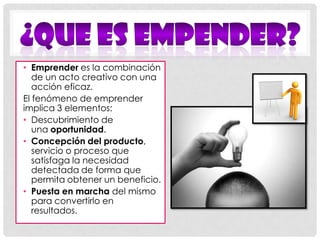¿Que ES EMPENDER?Emprender es la combinación de un acto creativo con una acción eficaz. El fenómeno de emprender implica 3 elementos:Descubrimiento de una oportunidad. Concepción del producto, servicio o proceso que satisfaga la necesidad detectada de forma que permita obtener un beneficio.Puesta en marcha del mismo para convertirlo en resultados. 