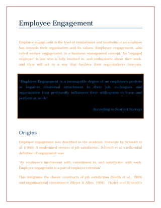 Employee Engagement

Employee engagement is the level of commitment and involvement an employee
has towards their organization and its values. Employee engagement, also
called worker engagement, is a business management concept. An "engaged
employee" is one who is fully involved in, and enthusiastic about their work,
and thus will act in a way that furthers their organization's interests.




“Employee Engagement is a measurable degree of an employee's positive
or   negative   emotional      attachment    to   their   job,   colleagues   and
organization that profoundly influences their willingness to learn and
perform at work".


                                                  -According to Scarlett Surveys




Origins
Employee engagement was described in the academic literature by Schmidt et
al. (1993). A modernized version of job satisfaction, Schmidt et al.'s influential
definition of engagement was

"An employee's involvement with, commitment to, and satisfaction with work.
Employee engagement is a part of employee retention".

This integrates the classic constructs of job satisfaction (Smith et al., 1969)
and organizational commitment (Meyer & Allen, 1991). Harter and Schmidt's
 