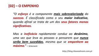 [02] – O EMPENHO
“O esforço é a componente mais sobrevalorizada do
sucesso. É classificado como o seu maior indicativo,
quando afinal se trata de um dos seus fatores menos
significativos.
Mas a ineficácia rapidamente conduz ao desânimo,
uma vez que leva as pessoas a pensarem que nunca
serão bem sucedidas, mesmo que se empenhem ao
máximo.” - Schernerk
http://blog.ihaveadream.com.pt
 