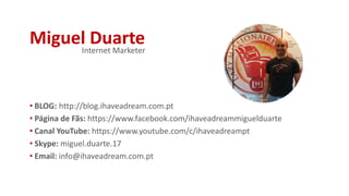 Miguel Duarte
• BLOG: http://blog.ihaveadream.com.pt
• Página de Fãs: https://www.facebook.com/ihaveadreammiguelduarte
• Canal YouTube: https://www.youtube.com/c/ihaveadreampt
• Skype: miguel.duarte.17
• Email: info@ihaveadream.com.pt
Internet Marketer
 