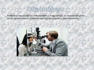 Profesional que estudia las enfermedades y cirugía del ojo; en concreto del globo
ocular, su musculatura, el sistema lagrimal, los párpados y sus tratamientos.
 