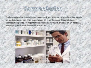 Es el profesional de la salud experto en medicinas y fármacos, y en la utilización de
los medicamentos con fines terapéuticos en el ser humano. El cometido del
farmacéutico puede ser regentar una oficina de farmacia, trabajar en un hospital,
investigar y desarrollar nuevos fármacos, etc
 
