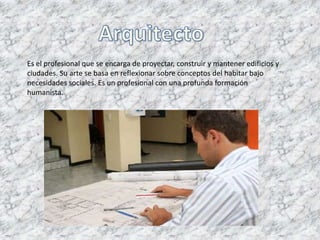 Es el profesional que se encarga de proyectar, construir y mantener edificios y
ciudades. Su arte se basa en reflexionar sobre conceptos del habitar bajo
necesidades sociales. Es un profesional con una profunda formación
humanista.
 