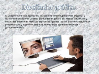Es una profesión cuya actividad es la acción de concebir, programar, proyectar y
realizar comunicaciones visuales, producidas en general por medios industriales y
destinadas a transmitir mensajes específicos a grupos sociales determinados, con un
propósito claro y específico. Esta es la actividad que posibilita comunicar
gráficamente ideas.
 