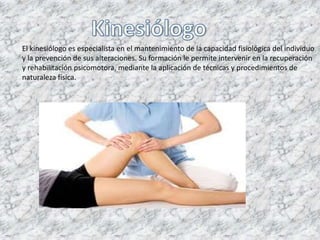El kinesiólogo es especialista en el mantenimiento de la capacidad fisiológica del individuo
y la prevención de sus alteraciones. Su formación le permite intervenir en la recuperación
y rehabilitación psicomotora, mediante la aplicación de técnicas y procedimientos de
naturaleza física.
 