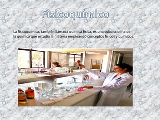 La fisicoquímica, también llamada química física, es una subdisciplina de
la química que estudia la materia empleando conceptos físicos y químicos.
 