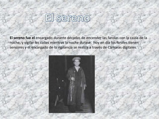 El sereno fue el encargado durante décadas de encender las farolas con la caída de la
noche, y vigilar las calles mientras la noche durase, hoy en día los faroles tienen
sensores y el encargado de la vigilancia se realiza a través de Cámaras digitales.
 