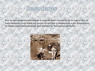 Eran los que antiguamente estaban al cargo de llevar mercancías de un lugar a otro, ya
fuera mediante carros tirado por burros, en bicicleta o simplemente a pie. Actualmente
se utilizan camionetas/camiones para distribuir la ‘mercancía a domicilio’.
 