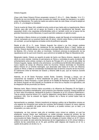 Octavio Augusto

(Cayo Julio César Octavio) Primer emperador romano (?, 63 a. C. - Nola, Nápoles, 14 d. C.).
Procedía de una rica familia del orden ecuestre de Veletri (su abuelo fue banquero y su padre,
pretor de Macedonia). Por parte de madre era sobrino-nieto de Julio César, el cual le adoptó en
el 45 a. C. y le designó su heredero.

Tras la muerte de César (44), entabló la lucha contra el que había sido su lugarteniente, Marco
Antonio; para ello contó con el apoyo de Cicerón y de los republicanos del Senado, que
esperaban dividir a los cesaristas enfrentándoles entre sí; también contó con el apoyo de los
grandes financieros (como Mecenas), lo que le permitió costearse un ejército propio.

Tras derrotar a Marco Antonio en la batalla de Módena, exigió del Senado el nombramiento de
cónsul; rechazado por su juventud (tenía sólo 20 años), marchó sobre Roma y tomó el poder
sin combatir, ya que las legiones enviadas contra él prefirieron apoyarle.

Desde el año 43 a. C., pues, Octavio Augusto fue cónsul y se hizo otorgar poderes
extraordinarios. Enfrentado a las resistencia de los republicanos Bruto y Casio, fuertes en
Oriente, Octavio decidió aliarse con sus antiguos enemigos Marco Antonio y Lépido (entrevista
de Bolonia, 43) y formar con ellos un triunvirato. Comenzó entonces la persecución de los
republicanos (en la cual murió Cicerón), que culminó en la batalla de Filippi en Macedonia (42).

Marginado Lépido, Octavio se repartió el poder de hecho con Marco Antonio, dejando a este
último la zona oriental, mientras él permanecía en Roma y controlaba la parte occidental. El
enfrentamiento entre ambos condujo a la Guerra de Perugia (41), en la que el jefe militar de
Octavio Augusto, Agripa, derrotó a los antonianos. La conferencia de Brindisi (40) estableció un
nuevo reparto de zonas de influencia entre los triunviros: Octavio dominaba en Occidente;
Marco Antonio en un Oriente restringido, que alcanzaba sólo hasta el río Drin (en Albania);
Lépido en África; e Italia se consideraba neutralizada bajo el dominio conjunto de los triunviros.
El matrimonio entre la hermana de Octavio y Antonio selló la paz, que se mantuvo durante
cuatro años.

Además, en el 39 Sexto Pompeyo recibió Sicilia, Cerdeña, Córcega y Acaya, con el
compromiso de mantener a Roma abastecida de grano; pero en el 36 Octavio hubo de
enfrentarse a Sexto Pompeyo, a quien derrotó en la batalla de Nauloque (Sicilia). El gobierno
de Octavio Augusto se hizo popular en Occidente en virtud de su impulso a la agricultura y de
la integración de las provincias con Roma.

Mientras tanto, Marco Antonio había sucumbido a la influencia de Cleopatra VII de Egipto y
practicaba una política orientalizante, poco propicia a los intereses romanos; Octavio explotó en
su favor esta circunstancia, declarando la guerra a Cleopatra en el 32 («Guerra Ptolemaica»).
Tras la victoria naval de Actium (31), entró en Alejandría, donde Marco Antonio y Cleopatra se
suicidaron (30). Con la anexión de Egipto, Octavio dio a Roma el control sobre todo el
Mediterráneo.

Aprovechando su prestigio, Octavio transformó el régimen político de la República romana en
una especie de monarquía que recibe los nombres dePrincipado o Imperio; el nuevo régimen
consistía en un equilibrio de poder entre el Senado y el pueblo romano, por un lado, y el
emperador y su casa, por otro.

Inicialmente, se hizo renovar cada año el mandato como cónsul en solitario, al cual fue
añadiendo nuevos títulos que reafirmaron su poder; princeps senatus (el primero de los
senadores) en el 28 a. C.;augustus (título religioso que reflejaba su misión divina) e imperator
proconsulare de Galia, Hispania y Siria (lo que le otorgaba el mando militar) en el 27; tribuno
vitalicio (con poder de veto sobre las decisiones de los magistrados) en el 23; cónsul vitalicio y
prefecto de las costumbres en el 19; gran pontífice (jefe religioso del Imperio) en el 12; y
«padre de la patria» en el año 2 a. C.
 