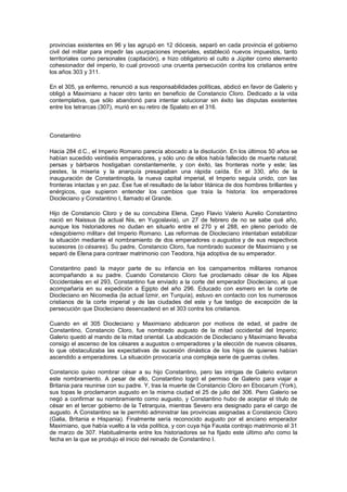 provincias existentes en 96 y las agrupó en 12 diócesis, separó en cada provincia el gobierno
civil del militar para impedir las usurpaciones imperiales, estableció nuevos impuestos, tanto
territoriales como personales (capitación), e hizo obligatorio el culto a Júpiter como elemento
cohesionador del imperio, lo cual provocó una cruenta persecución contra los cristianos entre
los años 303 y 311.

En el 305, ya enfermo, renunció a sus responsabilidades políticas, abdicó en favor de Galerio y
obligó a Maximiano a hacer otro tanto en beneficio de Constancio Cloro. Dedicado a la vida
contemplativa, que sólo abandonó para intentar solucionar sin éxito las disputas existentes
entre los tetrarcas (307), murió en su retiro de Spalato en el 316.



Constantino

Hacia 284 d.C., el Imperio Romano parecía abocado a la disolución. En los últimos 50 años se
habían sucedido veintiséis emperadores, y sólo uno de ellos había fallecido de muerte natural;
persas y bárbaros hostigaban constantemente, y con éxito, las fronteras norte y este; las
pestes, la miseria y la anarquía presagiaban una rápida caída. En el 330, año de la
inauguración de Constantinopla, la nueva capital imperial, el Imperio seguía unido, con las
fronteras intactas y en paz. Ése fue el resultado de la labor titánica de dos hombres brillantes y
enérgicos, que supieron entender los cambios que traía la historia: los emperadores
Diocleciano y Constantino I, llamado el Grande.

Hijo de Constancio Cloro y de su concubina Elena, Cayo Flavio Valerio Aurelio Constantino
nació en Naissus (la actual Nis, en Yugoslavia), un 27 de febrero de no se sabe qué año,
aunque los historiadores no dudan en situarlo entre el 270 y el 288, en pleno período de
«desgobierno militar» del Imperio Romano. Las reformas de Diocleciano intentaban estabilizar
la situación mediante el nombramiento de dos emperadores o augustos y de sus respectivos
sucesores (o césares). Su padre, Constancio Cloro, fue nombrado sucesor de Maximiano y se
separó de Elena para contraer matrimonio con Teodora, hija adoptiva de su emperador.

Constantino pasó la mayor parte de su infancia en los campamentos militares romanos
acompañando a su padre. Cuando Constancio Cloro fue proclamado césar de los Alpes
Occidentales en el 293, Constantino fue enviado a la corte del emperador Diocleciano, al que
acompañaría en su expedición a Egipto del año 296. Educado con esmero en la corte de
Diocleciano en Nicomedia (la actual Izmir, en Turquía), estuvo en contacto con los numerosos
cristianos de la corte imperial y de las ciudades del este y fue testigo de excepción de la
persecución que Diocleciano desencadenó en el 303 contra los cristianos.

Cuando en el 305 Diocleciano y Maximiano abdicaron por motivos de edad, el padre de
Constantino, Constancio Cloro, fue nombrado augusto de la mitad occidental del Imperio;
Galerio quedó al mando de la mitad oriental. La abdicación de Diocleciano y Maximiano llevaba
consigo el ascenso de los césares a augustos o emperadores y la elección de nuevos césares,
lo que obstaculizaba las expectativas de sucesión dinástica de los hijos de quienes habían
ascendido a emperadores. La situación provocaría una compleja serie de guerras civiles.

Constancio quiso nombrar césar a su hijo Constantino, pero las intrigas de Galerio evitaron
este nombramiento. A pesar de ello, Constantino logró el permiso de Galerio para viajar a
Britania para reunirse con su padre. Y, tras la muerte de Constancio Cloro en Ebocarum (York),
sus topas le proclamaron augusto en la misma ciudad el 25 de julio del 306. Pero Galerio se
negó a confirmar su nombramiento como augusto, y Constantino hubo de aceptar el título de
césar en el tercer gobierno de la Tetrarquía, mientras Severo era designado para el cargo de
augusto. A Constantino se le permitió administrar las provincias asignadas a Constancio Cloro
(Galia, Britania e Hispania). Finalmente sería reconocido augusto por el anciano emperador
Maximiano, que había vuelto a la vida política, y con cuya hija Fausta contrajo matrimonio el 31
de marzo de 307. Habitualmente entre los historiadores se ha fijado este último año como la
fecha en la que se produjo el inicio del reinado de Constantino I.
 