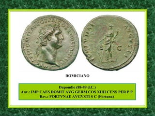 Dupondio (88-89 d.C.)
Anv.: IMP CAES DOMIT AVG GERM COS XIIII CENS PER P P
Rev.: FORTVNAE AVGVSTI S C (Fortuna)
DOMICIANO
 