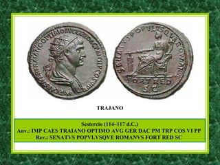 Sestercio (114–117 d.C.)
Anv.: IMP CAES TRAIANO OPTIMO AVG GER DAC PM TRP COS VI PP
Rev.: SENATVS POPVLVSQVE ROMANVS FORT RED SC
TRAJANO
 