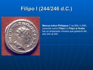 Filipo I (244/246 d.C.) Marcus Iulius Philippus  (* ca.204; † 249), conocido como  Filipo I  o  Filipo el Árabe , fue un e...