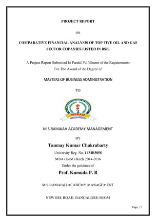 Page | 1
PROJECT REPORT
ON
COMPARATIVE FINANCIAL ANALYSIS OF TOP FIVE OIL AND GAS
SECTOR COPANIES LISTED IN BSE.
A Project Report Submitted In Partial Fulfillment of the Requirements
For The Award of the Degree of
MASTERS OF BUSINESS ADMINISTRATION
TO
M S RAMAIAH ACADEMY MANAGEMENT
BY
Tanmay Kumar Chakrabarty
University Reg. No. 14MB5058
MBA (UoM) Batch 2014-2016
Under the guidance of
Prof. Kumuda P. R
M S RAMAIAH ACADEMY MANAGEMENT
NEW BEL ROAD, BANGALORE-560054
 