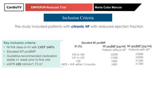 EMPEROR-Reduced Trial Marta Cobo Marcos
The study included patients with chronic HF with reduced ejection fraction
Key inclusion criteria:
• NYHA class II–IV with LVEF ≤40%
• Elevated NT-proBNP
• Guideline-recommended medication
stable ≥1 week prior to first visit
• eGFR ≥20 ml/min/1.73 m2
Inclusion Criteria
Key inclusion criteria:
• NYHA class II–IV with LVEF ≤40%
• Elevated NT-proBNP
• Guideline-recommended medication
stable ≥1 week prior to first visit
• eGFR ≥20 ml/min/1.73 m2