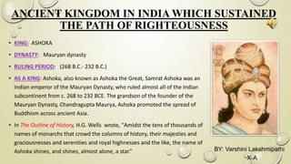 ANCIENT KINGDOM IN INDIA WHICH SUSTAINED
THE PATH OF RIGHTEOUSNESS
• KING: ASHOKA
• DYNASTY: Mauryan dynasty
• RULING PERIOD: (268 B.C.- 232 B.C.)
• AS A KING: Ashoka, also known as Ashoka the Great, Samrat Ashoka was an
Indian emperor of the Mauryan Dynasty, who ruled almost all of the Indian
subcontinent from c. 268 to 232 BCE. The grandson of the founder of the
Mauryan Dynasty, Chandragupta Maurya, Ashoka promoted the spread of
Buddhism across ancient Asia.
• In The Outline of History, H.G. Wells wrote, "Amidst the tens of thousands of
names of monarchs that crowd the columns of history, their majesties and
graciousnesses and serenities and royal highnesses and the like, the name of
Ashoka shines, and shines, almost alone, a star.” BY: Varshini Lakshmipathi
X-A
 
