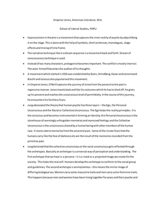 Emperor Jones, American Literature, M.A.
School of Liberal Studies, PDPU
 Expressionismintheatre isamovementthatcapturesthe innerrealityof psyche byobjectifying
it onthe stage.Thisisdone withthe helpof symbols,shortsentences,monologues, stage
effectsandmixingof time frame.
 The narrative technique likeinadreamsequence isamovementbackandforth.Streamof
consciousnesstechniqueisused.
 Insteadof too manycharacters,protagonistbecomesimportant.The conflictismostlyinternal.
The actor himself becomesthe auditorof histhoughts.
 A movementwhichstartedin1916 was establishedbyIbsen,Strindberg,KaiserandLenormand.
Brecht andIonescoalsopopularisedthismovement.
 In EmperorJones,O'Neillcapturesthe journeyof Jonesfromthe presenttothe pastin
regressive manner.Jonestravelsbackandlike hiscostumeswhichhe hastoshedoff,he gives
up hispresentandreachesthe unconsciouslevel of permittivity.Inthe course of thisjourney,
he encountershisformlessfears.
 Jungadvocatedthe theorythat humanpsyche hasthree layers – the Ego, the Personal
Unconsciousandthe Racial or CollectiveUnconscious.The Egohelpsthe realityprinciples. Itis
the consciousandbecomesinstrumentalinforminganidentity,the PersonalUnconsciousisthe
storehouse of seeminglyunforgottenmemoriesandrepressedfeelings andthe Collective
Unconsciousisthe unconscioussharedbya humanbeingwithothermembersof the human
race. It storeslatentmemoriesfromthe ancestral past. Some of the innate fearsthatthe
humanscarry like the fearof darknessetcare the resultof the memoriesrecordedfromthe
primitive past.
 Jungbelievedthatthe collectiveunconsciousorthe racial unconsciousgetsreflectedthrough
the archetypes.Basicallyanarchetype isauniversal wayof perceptionandunderstanding. The
firstarchetype thatwe have is a persona– it isa maskor a projectedimage we create forthe
society. Thishidesthe real self.Humansdevelopthisarchetype toconform tothe social group
and guidelines. The secondarchetype isanima/animus –thismeansthe mirrorimage of
differingbiological sex.Womencarrysome masculine traitsandmencarrysome feminine traits.
Thishappensbecause menandwomenhave beenlivingtogetherforyearsandtheirpsyche and
 