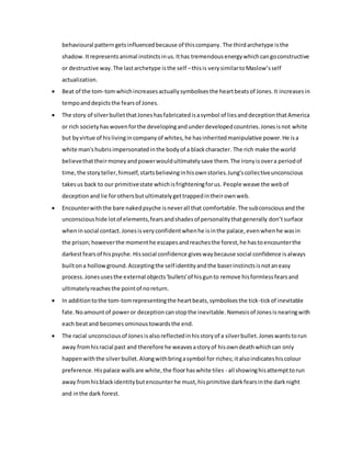 behavioural patterngetsinfluencedbecause of thiscompany. The thirdarchetype isthe
shadow. Itrepresentsanimal instinctsinus.Ithas tremendousenergywhichcangoconstructive
or destructive way.The lastarchetype isthe self –thisis verysimilartoMaslow’sself
actualization.
 Beat of the tom-tomwhichincreasesactuallysymbolisesthe heartbeatsof Jones.It increases in
tempoanddepictsthe fearsof Jones.
 The story of silverbulletthatJoneshasfabricatedisasymbol of liesanddeceptionthatAmerica
or rich societyhaswovenforthe developingandunderdevelopedcountries.Jonesisnot white
but byvirtue of hislivingincompanyof whites,he hasinheritedmanipulative power.He isa
white man'shubrisimpersonatedinthe bodyof a blackcharacter. The rich make the world
believethattheirmoneyandpowerwouldultimatelysave them.The ironyisovera periodof
time,the storyteller,himself,startsbelievinginhisownstories.Jung'scollectiveunconscious
takesus back to our primitivestate whichisfrighteningforus. People weave the webof
deceptionandlie forothersbutultimatelygettrappedintheirownweb.
 Encounterwiththe bare nakedpsyche isneverall that comfortable.The subconsciousandthe
unconscioushide lotof elements,fearsandshadesof personalitythatgenerally don’tsurface
when insocial contact.Jonesisveryconfidentwhenhe isinthe palace,evenwhenhe wasin
the prison;howeverthe momenthe escapesandreachesthe forest,he hastoencounterthe
darkestfearsof hispsyche.Hissocial confidence giveswaybecause social confidence isalways
builtona hollowground.Acceptingthe self identityandthe baserinstinctsisnotaneasy
process.Jonesusesthe external objects'bullets'of hisgunto remove hisformlessfearsand
ultimatelyreachesthe pointof noreturn.
 In additiontothe tom-tomrepresentingthe heartbeats,symbolisesthe tick-tickof inevitable
fate.Noamountof poweror deception canstopthe inevitable. Nemesisof Jonesis nearingwith
each beatand becomes ominous towardsthe end.
 The racial unconsciousof Jonesisalsoreflectedinhisstoryof a silverbullet.Joneswantstorun
away fromhisracial past and therefore he weavesastoryof hisowndeathwhichcan only
happenwiththe silverbullet.Alongwithbringasymbol for riches;italsoindicateshiscolour
preference.Hispalace wallsare white,the floorhaswhite tiles - all showinghisattempttorun
away fromhisblackidentitybutencounterhe must,hisprimitive darkfearsinthe darknight
and inthe dark forest.
 