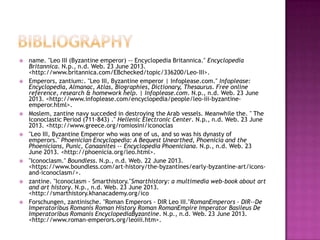  name. "Leo III (Byzantine emperor) -- Encyclopedia Britannica." Encyclopedia
Britannica. N.p., n.d. Web. 23 June 2013.
<http://www.britannica.com/EBchecked/topic/336200/Leo-III>.
 Emperors, zantium:. "Leo III, Byzantine emperor | Infoplease.com." Infoplease:
Encyclopedia, Almanac, Atlas, Biographies, Dictionary, Thesaurus. Free online
reference, research & homework help. | Infoplease.com. N.p., n.d. Web. 23 June
2013. <http://www.infoplease.com/encyclopedia/people/leo-iii-byzantine-
emperor.html>.
 Moslem, zantine navy succeded in destroying the Arab vessels. Meanwhile the. " The
Iconoclastic Period (711-843) ." Hellenic Electronic Center. N.p., n.d. Web. 23 June
2013. <http://www.greece.org/romiosini/iconoclas
 "Leo III, Byzantine Emperor who was one of us, and so was his dynasty of
emperors." Phoenician Encyclopedia: A Bequest Unearthed, Phoenicia and the
Phoenicians, Punic, Canaanites -- Encyclopedia Phoeniciana. N.p., n.d. Web. 23
June 2013. <http://phoenicia.org/leo.html>.
 "Iconoclasm." Boundless. N.p., n.d. Web. 22 June 2013.
<https://www.boundless.com/art-history/the-byzantines/early-byzantine-art/icons-
and-iconoclasm/>.
 zantine. "Iconoclasm - Smarthistory."Smarthistory: a multimedia web-book about art
and art history. N.p., n.d. Web. 23 June 2013.
<http://smarthistory.khanacademy.org/ico
 Forschungen, zantinische. "Roman Emperors - DIR Leo III."RomanEmperors - DIR--De
Imperatoribus Romanis Roman History Roman RomanEmpire Imperator Basileus De
Imperatoribus Romanis EncyclopediaByzantine. N.p., n.d. Web. 23 June 2013.
<http://www.roman-emperors.org/leoiii.htm>.
 