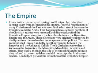 The Empire
 Iconoclastic crisis occurred during Leo III reign. Leo prioritized
keeping Islam from influencing his Empire. Forceful resettlement of
many Christians of the East was a result of a deal struck between the
Byzantines and the Arabs. That happened because large numbers of
the Christian zealots were removed and dispersed around the
Byzantine Empire, away from the boarders between the Byzantine
Empire and the Arabs. These Christians were originally supported by
the Byzantines themselves but got scapegoated for politics. That was
accomplished through an hefty payoff-agreement between the
Emperor and the Umayyad Caliph. These Christians were what is
known as the Jarjamites, the Maronites/Maradaites, Jacobites and
others. They were a thorn in the side of the invading Arabs because
they refused to convert to Islam and did not accept the Arab cause
célèbre. Leo helped prevent the extinction of the Byzantine Empire.
 