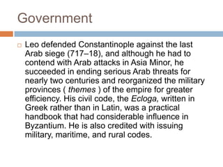 Government
 Leo defended Constantinople against the last
Arab siege (717–18), and although he had to
contend with Arab attacks in Asia Minor, he
succeeded in ending serious Arab threats for
nearly two centuries and reorganized the military
provinces ( themes ) of the empire for greater
efficiency. His civil code, the Ecloga, written in
Greek rather than in Latin, was a practical
handbook that had considerable influence in
Byzantium. He is also credited with issuing
military, maritime, and rural codes.
 