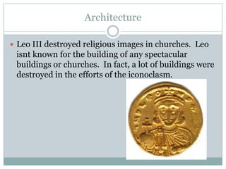 Architecture
 Leo III destroyed religious images in churches. Leo
isnt known for the building of any spectacular
buildings or churches. In fact, a lot of buildings were
destroyed in the efforts of the iconoclasm.
 