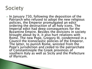  In January 730, following the deposition of the
Patriarch who refused to adopt the new religious
policies, the Emperor promulgated an edict
ordering the destruction of all holy icons. The
Imperial edict had deep consequences for the
Byzantine Empire. Besides the divisions in society
brought about by it, it also hurt relations with
Rome. The new Pope, Gregory III, condemned in a
Council the Iconoclastic policies of the Emperor.
The latter, to punish Rome, wrested from the
Pope's jurisdiction and ceded to the patriarchate
of Constantinople the Greek provinces of
southern Italy as well as Sicily and the Prefecture
of Illyricum.
 