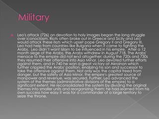  Leo's attack (726) on devotion to holy images began the long struggle
over iconoclasm. Riots often broke out in Greece and Sicily and Leo
would attack these riots which upset pope Gregory II and Gregory III.
Leo had help from countries like Bulgaria when it came to fighting the
Arabs. Leo didn’t want Islam to be influenced in his empire. After a 12
month siege of the Arabs, the Arabs withdrew in August 718. The Arabs'
menace to the empire did not end altogether; during the 720s and 730s
they resumed their offensive into Asia Minor. Leo devoted further efforts
against them, and in 740 he won a great victory at Akroinon which
further crippled the Arabs' position, enabling his son and successor to
take the offensive against them. Not only was the capital freed from
danger, but the safety of Asia Minor, the empire's greatest source of
manpower and revenue, was secured. Further, Leo advanced the
system of the themes (administrative divisions of the empire) to a
significant extent. He reconsolidated the system by dividing the original
themes into smaller units and reorganizing them; he had learned from his
own success how easy it was for a commander of a large territory to
seize the throne.
 