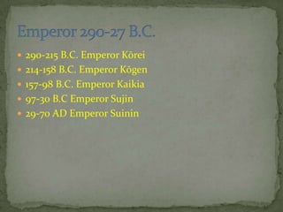  290-215 B.C. Emperor Kōrei
 214-158 B.C. Emperor Kōgen
 157-98 B.C. Emperor Kaikia
 97-30 B.C Emperor Sujin
 29-70 AD Emperor Suinin
 