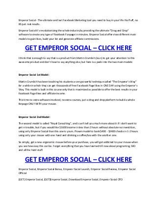 Emperor Social - The ultimate and last Facebook Marketing tool you need to buy in your life. No fluff, no
BS just real results.
Emperor Social it's revolutionizing the whole industry by providing the ultimate "Drag and Drop"
software to create any type of Facebook Fanpage in minutes. Emperor Social offers two different main
models to gain likes, build your list and generate affiliate commissions.
GET EMPEROR SOCIAL – CLICK HERE
I think that is enough to say that is a product from Martin Crumlish (icun) to get your attention to this
awesome product and don't have to say anything else, but here is a peek into the two main models:
Emperor Social 1st Model:
Martin Crumlish has been teaching his students a very powerful technique called “The Emperor’s Way”
for a while in which they can get thousands of free Facebook Page likes in ONE DAY using the Emperor's
Way. This model is built in this course only that is maximized as possible to offer the best results in your
Facebook Page likes and affiliate income.
This time no extra software involved, no extra courses, just a drag and drop platform to build a whole
fanpage ONLY WITH your mouse.
Emperor Social 2nd Model:
The second model is called "Royal Consulting", and i can't tell you much more about it if i don't want to
get in trouble, but if you would like $1600 income in less than 2 hours without absolute no investition,
using only Emperor Social than this one is yours. Proven model to bank $400 - $2400 checks in 1-2 hours
using only your mouse with one hand and drinking a coffee/tea with the another one.
So simply, get a new ergonomic mouse before your purchase, you will get addicted to your mouse when
you see how easy this can be. Forget everything that you have learned till now about programing, SEO
and all the hard stuff.
GET EMPEROR SOCIAL – CLICK HERE
Emperor Social, Emperor Social Bonus, Emperor Social Launch, Emperor Social Review, Emperor Social
Official
[GET] Emperor Social, [GET]Emperor Social, Download Emperor Social, Emperor Social OTO
 