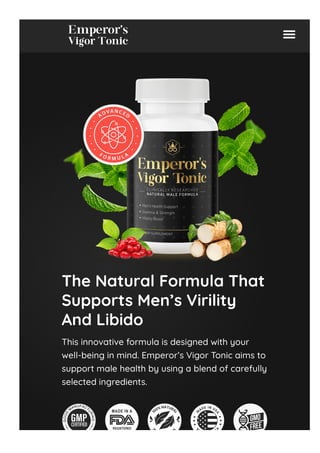 The Natural Formula That
Supports Men’s Virility
And Libido
This innovative formula is designed with your
well-being in mind. Emperor’s Vigor Tonic aims to
support male health by using a blend of carefully
selected ingredients.
 