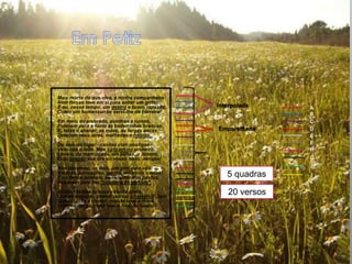 Mais morta do que viva, a minha companheira
Nem forças teve em si para soltar um grito;
E eu, nesse tempo, um destro e bravo rapazito,   Interpolada    A
Como um homenzarrão servi-lhe de barreira!
                                                                B
Em meio do arvoredo, azenhas e ruínas,                          C
Pulavam para a fonte as bezerrinhas brancas;
E, tetas a abanar, as mães, de largas ancas,     Emparelhada    D
Desciam mais atrás, malhadas e turinas.                         E
Do seio do lugar - casitas com postigos -                       F
Vem-nos o leite. Mas batizam-no primeiro.                       H
Leva-o, de madrugada, em bilhas, o leiteiro,
Cujo pregão vos tira ao vosso sono, amigos!                     G
Nós dávamos, os dois, um giro pelo vale:                        I
Várzeas, povoações, pegos, silêncios vastos!
E os fartos animais, ao recolher dos pastos,        5 quadras   J
Roçavam pelo teu "costume de percale".
Já não receias tu essa vaquita preta,
Que eu seguirei, prendi por um chavelho? Juro
                                                    20 versos
Que estavas a tremer, cosida com o muro,
Ombros em pé, medrosa, e fina, de luneta!
 