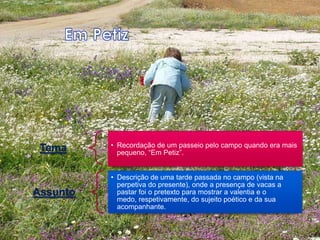 • Recordação de um passeio pelo campo quando era mais
 Tema       pequeno, “Em Petiz”.


          • Descrição de uma tarde passada no campo (vista na
            perpetiva do presente), onde a presença de vacas a
Assunto     pastar foi o pretexto para mostrar a valentia e o
            medo, respetivamente, do sujeito poético e da sua
            acompanhante.
 