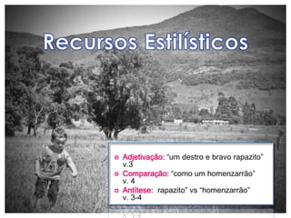    Adjetivação: “um destro e bravo rapazito”
    v.3
   Comparação: “como um homenzarrão”
    v. 4
   Antítese: “rapazito” vs “homenzarrão”
    v. 3-4
 