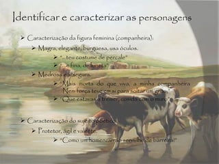 Identificar e caracterizar as personagens
 Caracterização da figura feminina (companheira):
 Magra, elegante, burguesa, usa óculos.
 “…teu costume de percale”
 “…e fina, de luneta”
 Medrosa e insegura.
 “Mais morta do que viva, a minha companheira
Nem força teve em si para soltar um grito;”
 “Que estavas a tremer, cosida com o muro”
 Caracterização do sujeito poético:
 Protetor, ágil e valente.
 “Como um homenzarrão servi-lhe de barreira!”
 