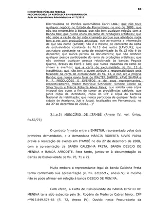 10
MINISTÉRIO PÚBLICO FEDERAL
PROCURADORIA DA REPÚBLICA EM PERNAMBUCO
Ação de Improbidade Administrativa nº 7/2010


             Distribuidora de Portões Automáticos Cariri Ltda.; que não teve
             qualquer negócio no Estado de Pernambuco no ano de 2008; que
             não era empresário à época; que não tem qualquer relação com a
             Banda Bali; que nunca atuou no ramo de produções artísticas; que
             não sabe a razão de ter sido chamado porque sua atividade nada
             tem a ver com produções artísticas; que acrescenta a informação
             de que seu nome (LAVOR) não é o mesmo do constante da carta
             de exclusividade constante às fls.13 dos autos (LAVOUR); que
             assinatura constante na carta de exclusividade às fls.13 não é do
             depoente; que nunca perdeu os documentos; que não conhece
             qualquer pessoa participante do ramo de produções artísticas; que
             não conhece qualquer pessoa relacionada às bandas Pegada
             Quente, Brasas do Forró e Bali; que nunca trabalhou no ramo de
             shows e eventos; que a carta de exclusividade de fls. 13 é
             inautêntica; que não tem a quem atribuir a responsabilidade pela
             falsidade da carta de exclusividade às fls. 13, a não ser a própria
             Banda; que nunca ouviu falar de WALTER SHOWS, YAVÉ SHAMÁ e
             M R PRODUÇÕES E EVENTOS e de seus representantes,
             respectivamente, Walter Henrique Schneider, Simone Cibelle da
             Silva Souza e Márcia Roberta Alves Paiva; que solicita uma cópia
             integral dos autos a fim de tomar as providências cabíveis; que
             junta cópia da identidade, cópia do CPF e cópia da Carteira
             Nacional de Habilitação; que nunca participou de qualquer festa na
             cidade de Araripina, Juti e Jucati, localizadas em Pernambuco, no
             dia 27 de dezembro de 2008.(...)”


                3.1.a.3) MUNICÍPIO DE ITAMBÉ (Anexo IV, vol. Único,
fls.53/73)


                O contrato firmado entre a EMPETUR, representado pelos dois
primeiros demandados, e a demandada MÁRCIA ROBERTA ALVES PAIVA
previa a realização de evento em ITAMBÉ no dia 27 de dezembro de 2008,
com a apresentação da BANDA CALCINHA PRETA, BANDA DESEJO DE
MENINA e BANDA AFRODITE. Para tanto, juntou-se à documentação as
Cartas de Exclusividade de fls. 70, 71 e 72.


                Muito embora o representante legal da banda Calcinha Preta
tenha confirmado sua apresentação (v. fls. 221/221v, anexo V), o mesmo
não se pode afirmar em relação à banda DESEJO DE MENINA.


                Com efeito, a Carta de Exclusividade da BANDA DESEJO DE
MENINA teria sido subscrita pelo Sr. Rogério de Medeiros Cabral Júnior, CPF
nº915.849.574-68      (fl.   72,   Anexo   IV).   Ouvido   nesta   Procuradoria   da
 